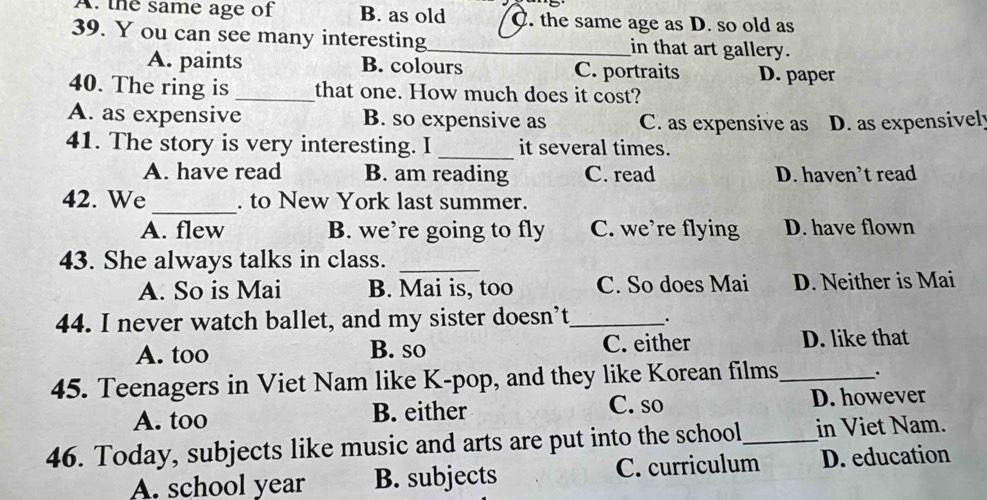 A. the same age of B. as old C. the same age as D. so old as
39. Y ou can see many interesting_ in that art gallery.
A. paints B. colours C. portraits D. paper
40. The ring is _that one. How much does it cost?
A. as expensive B. so expensive as C. as expensive as D. as expensivel
41. The story is very interesting. I _it several times.
A. have read B. am reading C. read D. haven’t read
_
42. We . to New York last summer.
A. flew B. we’re going to fly C. we’re flying D. have flown
43. She always talks in class._
A. So is Mai B. Mai is, too C. So does Mai D. Neither is Mai
44. I never watch ballet, and my sister doesn’t_ .
A. too B. so C. either D. like that
45. Teenagers in Viet Nam like K-pop, and they like Korean films_ .
C. so
A. too B. either D. however
46. Today, subjects like music and arts are put into the school_ in Viet Nam.
A. school year B. subjects C. curriculum D. education