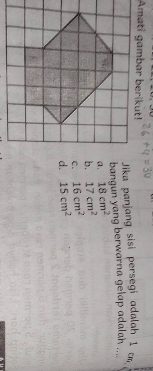 Amati gambar berikut!
Jika panjang sisi persegi adalah 1 cm,
bangun yang berwarna gelap adalah ....
a. 18cm^2
17cm^2
16cm^2
15cm^2