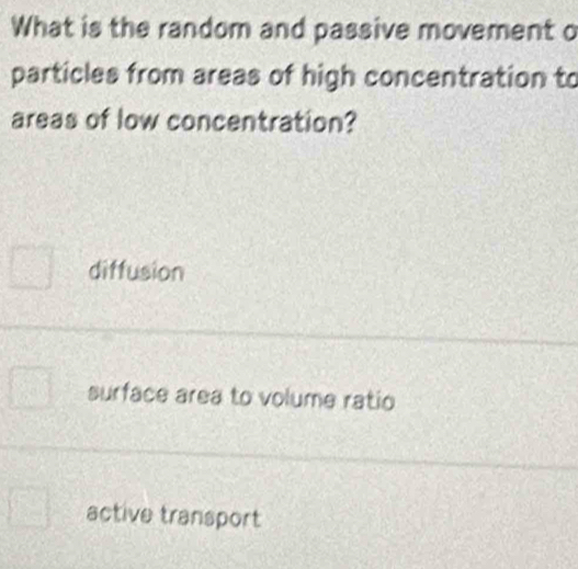 What is the random and passive movement o
particles from areas of high concentration to
areas of low concentration?
diffusion
surface area to volume ratio
active transport