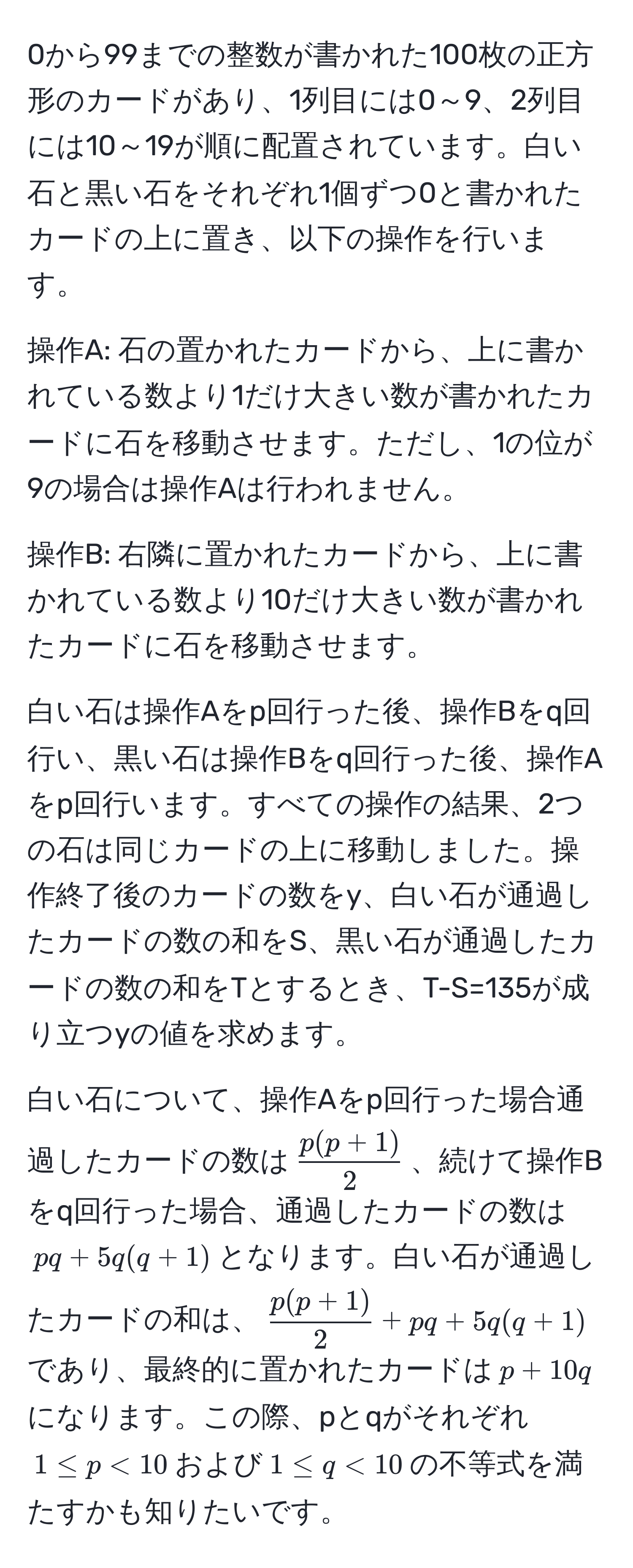 0から99までの整数が書かれた100枚の正方形のカードがあり、1列目には0～9、2列目には10～19が順に配置されています。白い石と黒い石をそれぞれ1個ずつ0と書かれたカードの上に置き、以下の操作を行います。

操作A: 石の置かれたカードから、上に書かれている数より1だけ大きい数が書かれたカードに石を移動させます。ただし、1の位が9の場合は操作Aは行われません。

操作B: 右隣に置かれたカードから、上に書かれている数より10だけ大きい数が書かれたカードに石を移動させます。

白い石は操作Aをp回行った後、操作Bをq回行い、黒い石は操作Bをq回行った後、操作Aをp回行います。すべての操作の結果、2つの石は同じカードの上に移動しました。操作終了後のカードの数をy、白い石が通過したカードの数の和をS、黒い石が通過したカードの数の和をTとするとき、T-S=135が成り立つyの値を求めます。

白い石について、操作Aをp回行った場合通過したカードの数は( (p(p+1))/2 )、続けて操作Bをq回行った場合、通過したカードの数は(pq + 5q(q+1))となります。白い石が通過したカードの和は、( (p(p+1))/2  + pq + 5q(q+1))であり、最終的に置かれたカードは(p + 10q)になります。この際、pとqがそれぞれ(1 ≤ p < 10)および(1 ≤ q < 10)の不等式を満たすかも知りたいです。