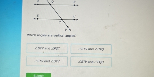 Which angles are vertical angles?
∠ STV and ∠ PQT ∠ STV and ∠ UTQ
∠ STV and ∠ UTV ∠ STV and ∠ PQO
Submit