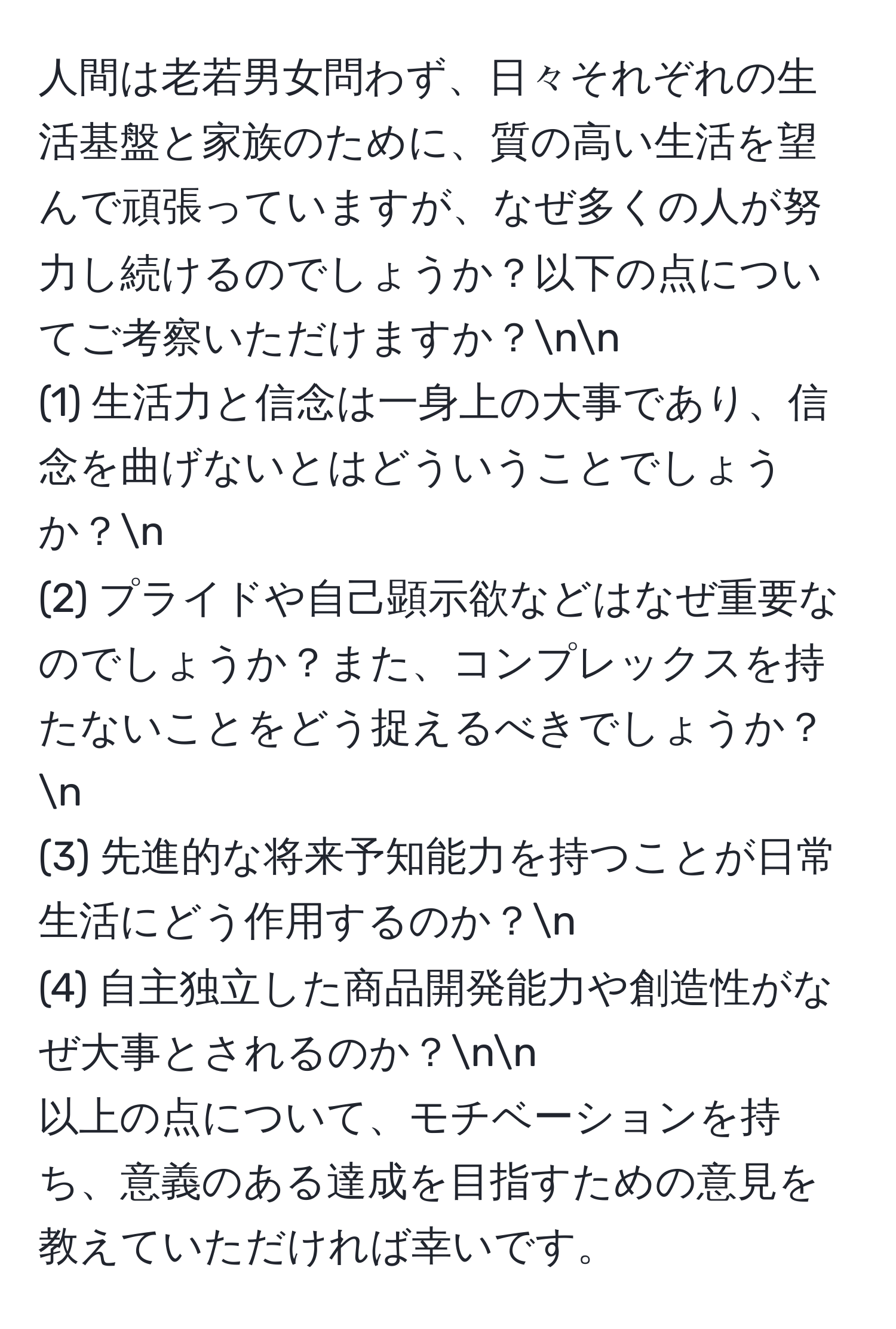 人間は老若男女問わず、日々それぞれの生活基盤と家族のために、質の高い生活を望んで頑張っていますが、なぜ多くの人が努力し続けるのでしょうか？以下の点についてご考察いただけますか？nn
(1) 生活力と信念は一身上の大事であり、信念を曲げないとはどういうことでしょうか？n
(2) プライドや自己顕示欲などはなぜ重要なのでしょうか？また、コンプレックスを持たないことをどう捉えるべきでしょうか？n
(3) 先進的な将来予知能力を持つことが日常生活にどう作用するのか？n
(4) 自主独立した商品開発能力や創造性がなぜ大事とされるのか？nn
以上の点について、モチベーションを持ち、意義のある達成を目指すための意見を教えていただければ幸いです。