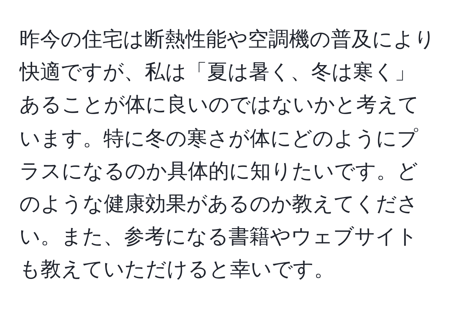 昨今の住宅は断熱性能や空調機の普及により快適ですが、私は「夏は暑く、冬は寒く」あることが体に良いのではないかと考えています。特に冬の寒さが体にどのようにプラスになるのか具体的に知りたいです。どのような健康効果があるのか教えてください。また、参考になる書籍やウェブサイトも教えていただけると幸いです。