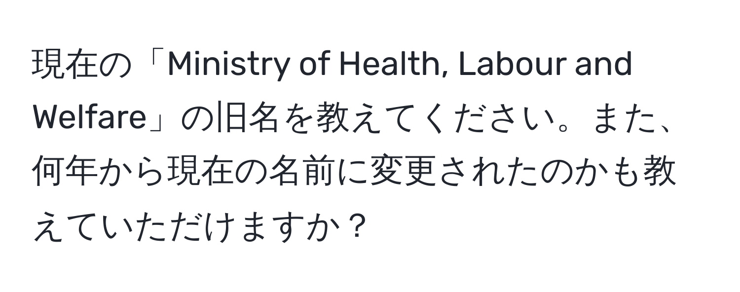 現在の「Ministry of Health, Labour and Welfare」の旧名を教えてください。また、何年から現在の名前に変更されたのかも教えていただけますか？