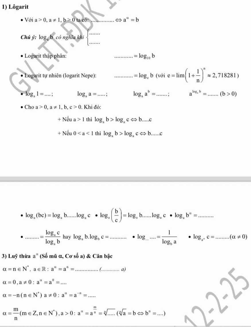 Lôgarit
Với a>0,a!= 1,b>0taco: _ a^a=b
_
_
Chú ý: log _ab có nghĩa khi
Logarit thập phân: _ =log _10b
Logarit tự nhiên (logarit Nepe): _ =log _eb(voie=limlimits (1+ 1/n )^napprox 2,718281)
log _a1=...; _ log _aa= _ : log _aa^b= _ . ; a^(log _a)b= _.(b>0)
Cho a>0,a!= 1,b,c>0 0. Khi đó:
+ Nếu a>1 thì log _ab>log _acLeftrightarrow b....c
+ Nếu 0 thì log _ab>log _acLeftrightarrow b.....c
log _a(bc)=log _ab.....log _ac· log _a( b/c )=log _ab.....log _ac· log _ab^a=....... .......=frac log _aclog _ab sqrt() log _ab.log _bc=.........· log _log _......=frac 1log _ba· log _a^nc=........(alpha != 0)
3) Luỹ thừa a^(alpha) (Số mũ α, Cơ số a) & Căn bậc
alpha =n∈ N^*,a∈ R:a^(alpha)=a^n= _ 6.. _ a)
alpha =0,a!= 0:a^a=a^0=...
alpha =-n(n∈ N^*)a!= 0:a^(alpha)=a^(-n)=....
alpha = m/n (m∈ Z,n∈ N^*),a>0:a^(alpha)=a^(frac m)n=sqrt[n](.....(sqrt [n]a)=bLeftrightarrow b^n=....)