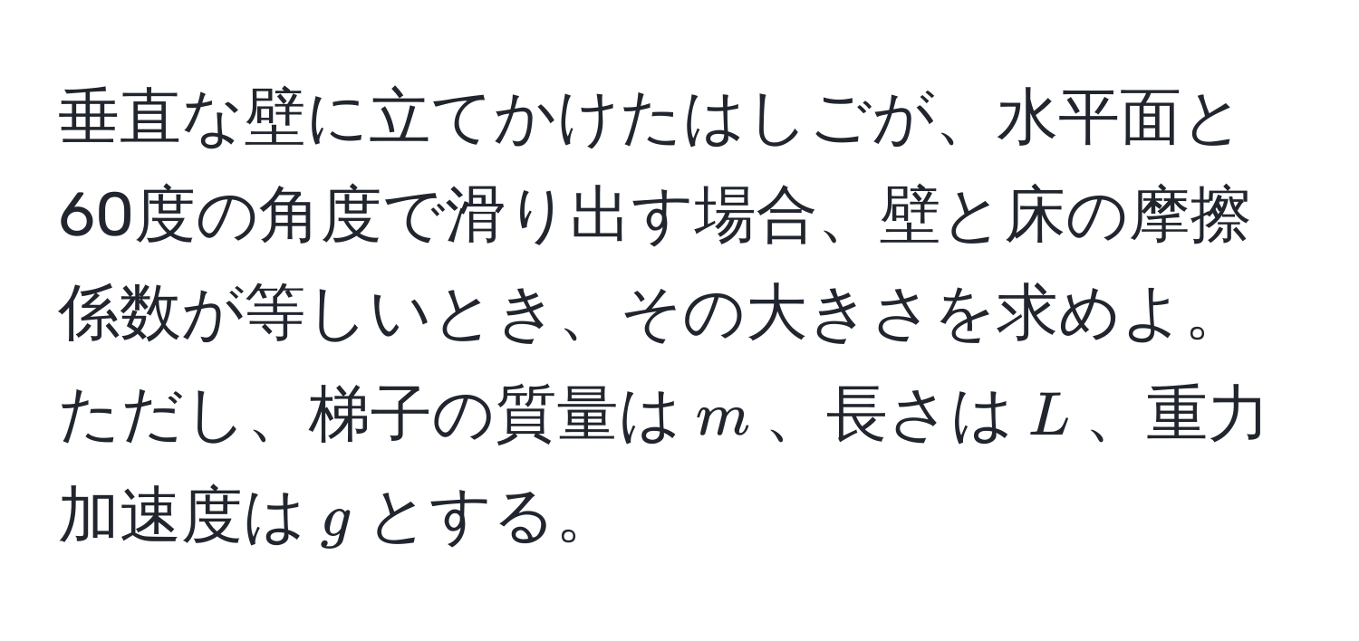 垂直な壁に立てかけたはしごが、水平面と60度の角度で滑り出す場合、壁と床の摩擦係数が等しいとき、その大きさを求めよ。ただし、梯子の質量は$m$、長さは$L$、重力加速度は$g$とする。