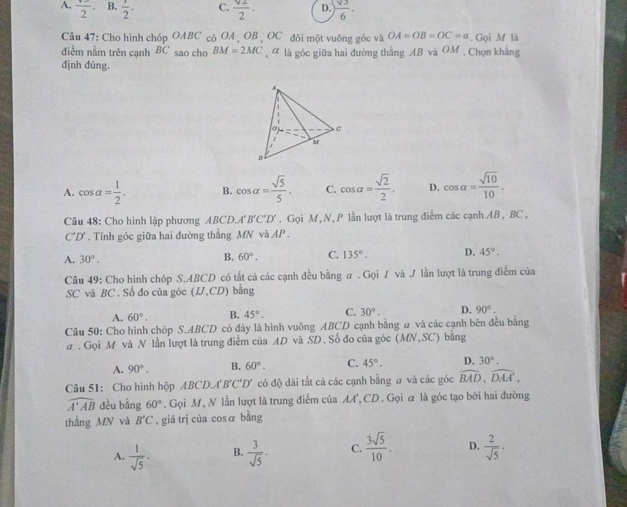 C.
A. frac 2· B.  1/2 ·  sqrt(2)/2 ·  sqrt(3)/6 .
D.
Câu 47: Cho hình chóp OABC có OA , OB , OC đôi một vuông góc và OA=OB=OC=a. Gọi M là
điểm nằm trên cạnh BC sao cho BM=2MC , α là góc giữa hai đường thẳng AB và OM. Chọn khẳng
định đúng.
A. cos alpha = 1/2 . cos alpha = sqrt(5)/5 . C. cos alpha = sqrt(2)/2 . D. cos alpha = sqrt(10)/10 .
B.
Câu 48: Cho hình lập phương ABCI ) A'B'C'D'. Gọi M,N, P lần lượt là trung điểm các cạnh AB, BC ,
C'D'. Tính góc giữa hai đường thẳng MN và AP .
A. 30°.
B. 60°. C. 135°. D. 45°.
Câu 49: Cho hình chóp S.ABCD có tất cả các cạnh đều bằng a . Gọi / và J lần lượt là trung điểm của
SC và BC . Số đo của góc (IJ,CD) bàng
A. 60°. B. 45°. C. 30°. D. 90°.
Câu 50: Cho hình chóp S.ABCD có đáy là hình vuông ABCD cạnh bằng a và các cạnh bên đều bằng
a . Gọi M và N lần lượt là trung điểm của AD và SD. Số đo của góc (MN,SC) bằng
A. 90°. B. 60°. C. 45°. D. 30°.
Câu 51: Cho hình hộp ABCD.A A'B'C'D' có độ dài tất cả các cạnh bằng # và các góc widehat BAD,widehat DAA',
widehat A'AB đều bằng 60°. Gọi M, N lần lượt là trung điểm của AA', CD. Gọi α là góc tạo bởi hai đường
thẳng MN và B'C , giá trị của cosá bằng
B.
A.  1/sqrt(5) ·  3/sqrt(5) ·
C.  3sqrt(5)/10 .  2/sqrt(5) ·
D.