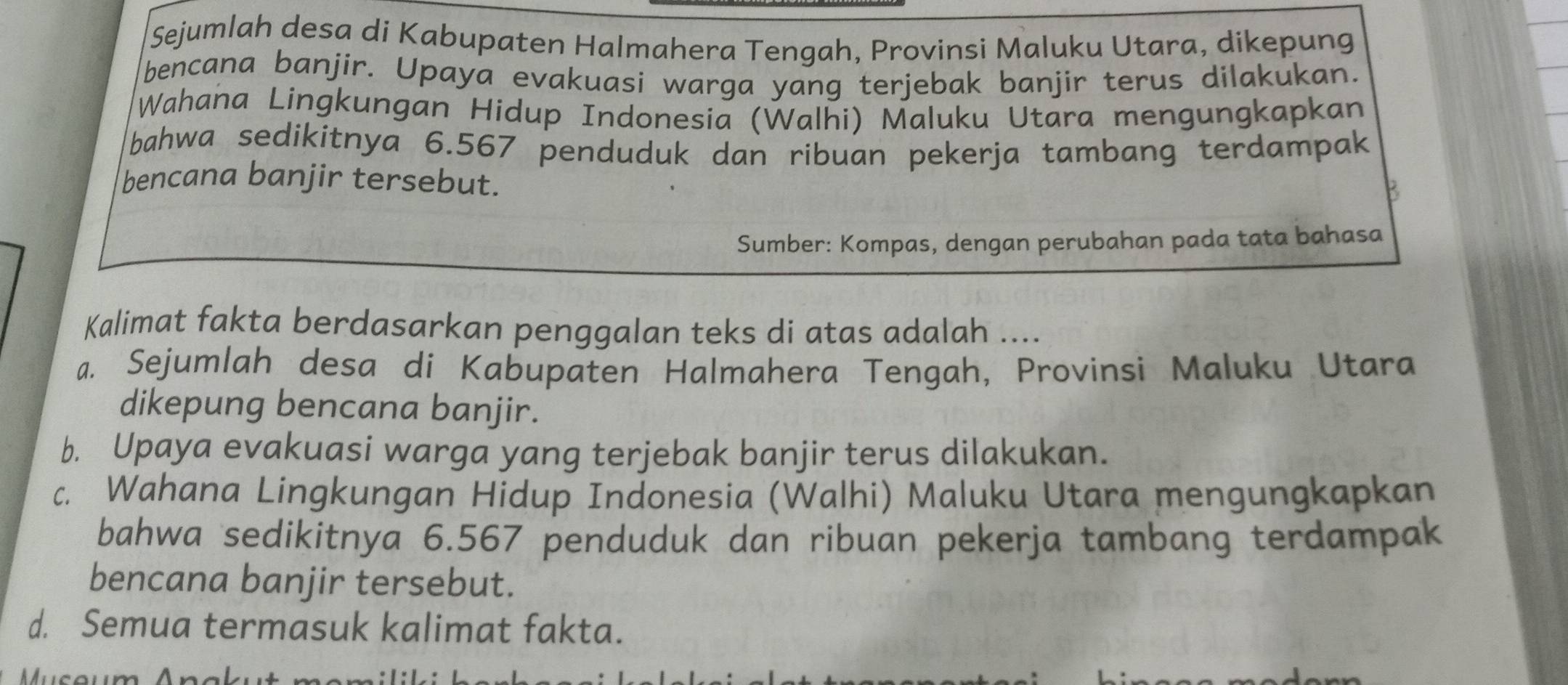 Sejumlah desa di Kabupaten Halmahera Tengah, Provinsi Maluku Utara, dikepung
bencana banjir. Upaya evakuasi warga yang terjebak banjir terus dilakukan.
Wahana Lingkungan Hidup Indonesia (Walhi) Maluku Utara mengungkapkan
bahwa sedikitnya 6.567 penduduk dan ribuan pekerja tambang terdampak
bencana banjir tersebut.
k
Sumber: Kompas, dengan perubahan pada tata bahasa
Kalimat fakta berdasarkan penggalan teks di atas adalah ....
a. Sejumlah desa di Kabupaten Halmahera Tengah, Provinsi Maluku Utara
dikepung bencana banjir.
b. Upaya evakuasi warga yang terjebak banjir terus dilakukan.
c. Wahana Lingkungan Hidup Indonesia (Walhi) Maluku Utara mengungkapkan
bahwa sedikitnya 6.567 penduduk dan ribuan pekerja tambang terdampak
bencana banjir tersebut.
d. Semua termasuk kalimat fakta.