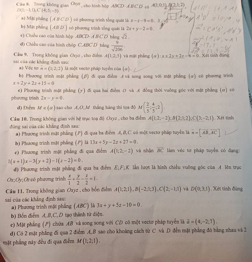 Trong không gian Oxyz , cho hình hộp ABCD· A'B'C'D' có A(1;0;1),B(2;1;2)
D(1;-1;1),C'(4;5;-5)
a) Mặt phẳng (A'B'C'D') có phương trình tổng quát là x-z-9=0. x
b) Mặt phẳng (AB'D') có phương trình tổng quát là 2x+y-2=0.
c) Chiều cao của hình hộp ABCD. A'B'C'D' bàng sqrt(2).
d) Chiều cao của hình chóp C.ABC D bằng  9/sqrt(206) ·
Câu 9. Trong không gian Oxyz , cho điểm A(1;2;5) và mặt phẳng (α): x+2y+2z-6=0. Xét tính đúng
sai của các khẳng định sau:
a) Véc tơ vector n=(1;2;2) là một vectơ pháp tuyến của (α).
b) Phương trình mặt phẳng (β) đi qua điểm Avà song song với mặt phẳng (α) có phương trình
x+2y+2z+15=0
c) Phương trình mặt phẳng (γ) đi qua hai điểm O và A đồng thời vuông góc với mặt phẳng (α) có
phương trình 2x-y=0.
d) Điểm M∈ (alpha ) sao cho A, O,M thắng hàng thì tọa độ M( 2/5 ; 4/5 ;2).
Câu 10. Trong không gian với hệ trục toạ độ Oxyz , cho ba điểm A(1;2;-2);B(2;1;2);C(3;-2;1). Xét tính
đúng sai của các khẳng định sau:
a) Phương trình mặt phẳng (P) đi qua ba điểm A,B,C có một vectơ pháp tuyến là vector n=[vector AB,vector AC]
b) Phương trình mặt phẳng (P) là 13x+5y-2z+27=0.
c) Phương trình mặt phẳng đi qua điểm A(1;2;-2) và nhận overline BC làm véc tơ pháp tuyến có dạng:
1(x+1)x-3(y+2)-1(z-2)=0.
d) Phương trình mặt phẳng đi qua ba điểm E;F;K lần lượt là hình chiếu vuông góc của A lên trục
Ox; Oy; Oz có phương trình  x/1 + y/2 - z/2 =1.
Câu 11. Trong không gian Oxyz , cho bốn điểm A(1;2;1),B(-2;1;3),C(2;-1;1) và D(0;3;1). Xét tính đúng
sai của các khẳng định sau:
a) Phương trình mặt phẳng (ABC) là 3x+y+5z-10=0.
b) Bốn điểm A, B,C, D tạo thành tứ diện.
c) Mặt phẳng (P) chứa AB và song song với CD có một vectơ pháp tuyến là overline a=(4;-2;7).
d) Có 2 mặt phẳng đi qua 2 điểm A,B sao cho khoảng cách từ C và D đến mặt phẳng đó bằng nhau và 2
mặt phẳng này đều đi qua điểm M(1;2;1).