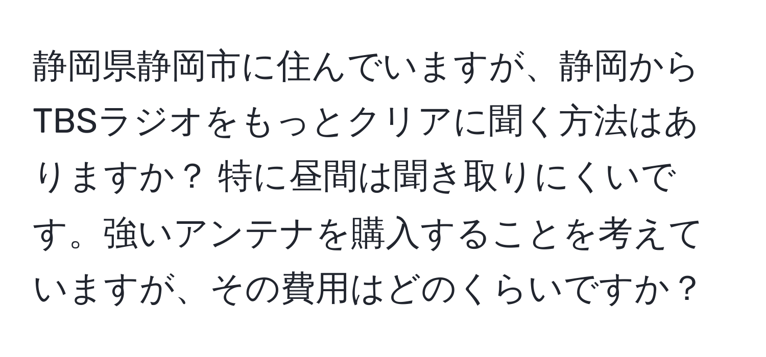 静岡県静岡市に住んでいますが、静岡からTBSラジオをもっとクリアに聞く方法はありますか？ 特に昼間は聞き取りにくいです。強いアンテナを購入することを考えていますが、その費用はどのくらいですか？