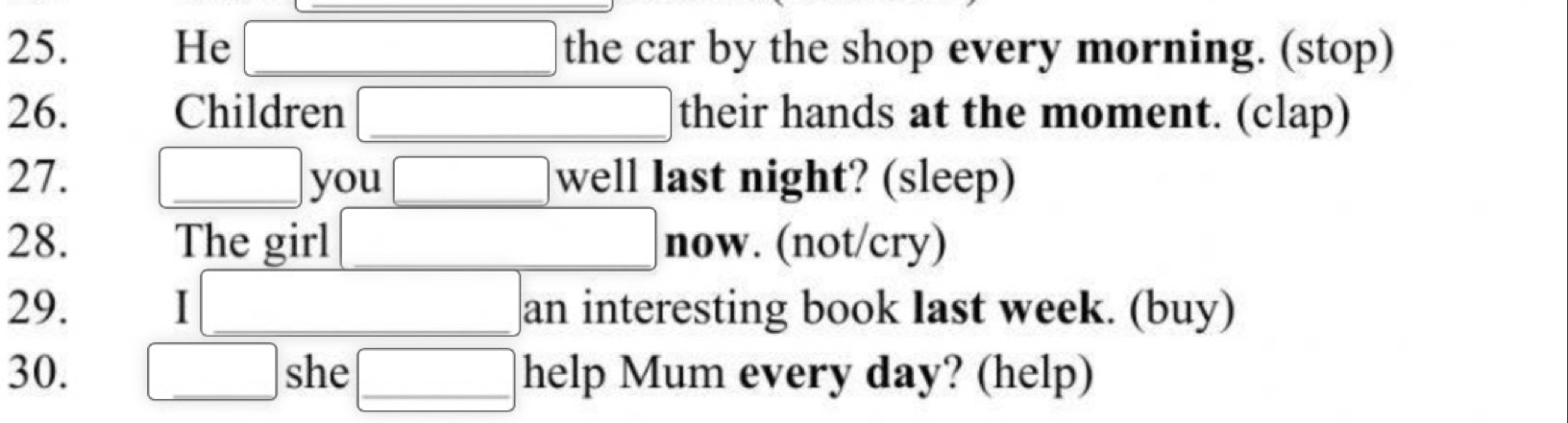 He the car by the shop every morning. (stop) 
26. Children their hands at the moment. (clap) 
27. you well last night? (sleep) 
28. The girl now. (not/cry) 
29. 1 an interesting book last week. (buy) 
30. she help Mum every day? (help)