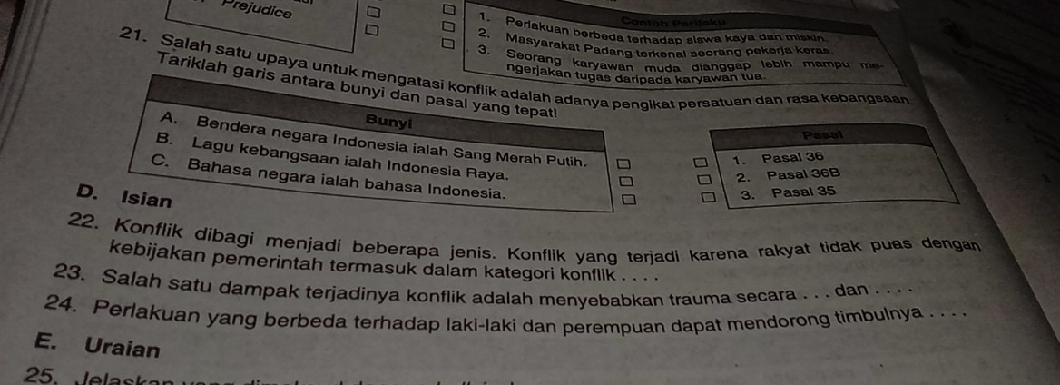 Prejudice
Contoh Periłaku
1. Perjakuan berbeda terhadap slawa kaya dan miskin
2. Masyarakat Padang terkenal seorang pekerja keras
3. Seorang karyawan muda dianggap lebih mampu m
21. Salah satu upaya untuk mengatasi konflik adalah adanya pengikat persatuan dan rasa kebangsaan
ngerjakan tugas daripada karyawan tua
Tariklah garis antara bunyi dan pasal yang tepat!
Bunyi
Pasal
A. Bendera negara Indonesia ialah Sang Merah Putih. -
B. Lagu kebangsaan ialah Indonesia Raya.
1. Pasal 36
2. Pasal 36B
C. Bahasa negara ialah bahasa Indonesia.
D. Isian
3. Pasal 35
22. Konflik dibagi menjadi beberapa jenis. Konflik yang terjadi karena rakyat tidak puas dengan
kebijakan pemerintah termasuk dalam kategori konflik . . . .
23. Salah satu dampak terjadinya konflik adalah menyebabkan trauma secara . . . dan . . . .
24. Perlakuan yang berbeda terhadap laki-laki dan perempuan dapat mendorong timbulnya . . 
E. Uraian
25. Jelask