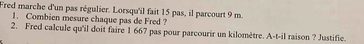 Fred marche d'un pas régulier. Lorsqu'il fait 15 pas, il parcourt 9 m. 
1. Combien mesure chaque pas de Fred ? 
2. Fred calcule qu'il doit faire 1 667 pas pour parcourir un kilomètre. A-t-il raison ? Justifie.