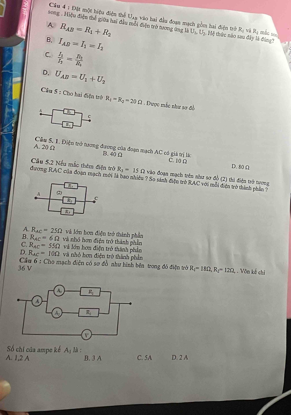 Đặt một hiệu điện thế Uạb vào hai đầu đoạn mạch gồm hai điện trở
A. R_AB=R_1+R_2
song . Hiệu điện thế giữa hai đầu mỗi điện trở tương ứng là U_1,U_2 Hệ thức nào sau đây là đúng?
R_1 và R_2 mắc son
B. I_AB=I_1=I_2
C. frac I_1I_2=frac R_2R_1
D. U_AB=U_1+U_2
Câu 5 : Cho hai điện trở R_1=R_2=20Omega.  Được mắc như sơ đồ
R
c
R,
Câu 5. 1. Điện trở tương đương của đoạn mạch AC có giá trị là:
A. 20 Ω B. 40 Ω C. 10 Ω
D. 80 Ω
Câu 5.2 Nếu mắc thêm điện trở R_3=15Omega vào đoạn mạch trên như sơ đồ (2) thì điện trở tương
đương RAC của đoạn mạch mới là bao nhiêu ? So sánh điện trở RAC với mỗi điện trở thành phần ?
R
A (2)
R c
R
A. R_AC=25Omega và lớn hơn điện trở thành phần
B. R_AC=6Omega và nhỏ hơn điện trở thành phần
C. R_AC=55Omega và lớn hơn điện trở thành phần
D. R_AC=10Omega và nhỏ hơn điện trở thành phần
Câu 6 : Cho mạch điện có sơ đồ như hình bên trong đó điện trở R_1=18Omega ,R_2=12Omega ,. Vôn kế chỉ
36 V
Số chỉ của ampe kế A_1 là :
A. 1,2 A B. 3 A C. 5A D. 2 A