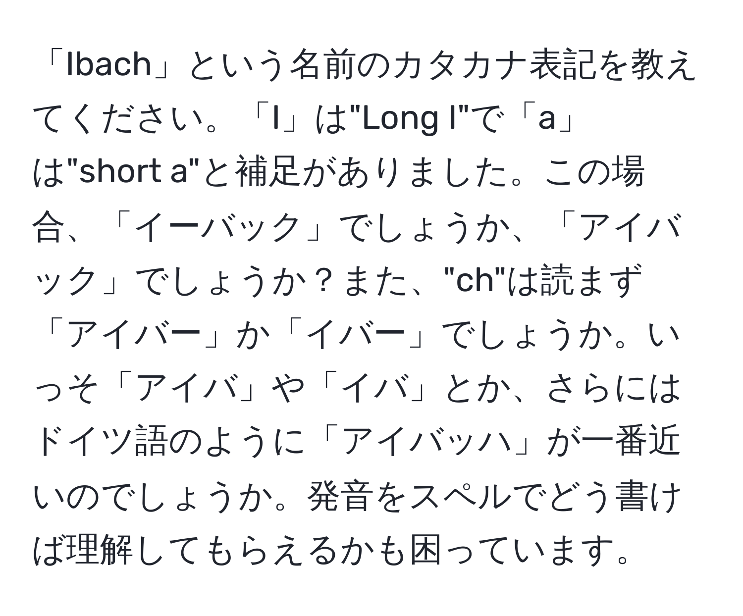 「Ibach」という名前のカタカナ表記を教えてください。「I」は"Long I"で「a」は"short a"と補足がありました。この場合、「イーバック」でしょうか、「アイバック」でしょうか？また、"ch"は読まず「アイバー」か「イバー」でしょうか。いっそ「アイバ」や「イバ」とか、さらにはドイツ語のように「アイバッハ」が一番近いのでしょうか。発音をスペルでどう書けば理解してもらえるかも困っています。