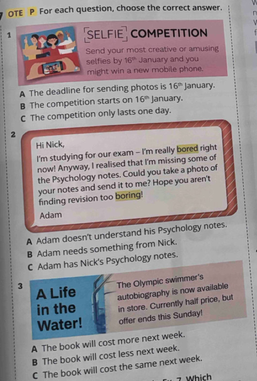 OTE P For each question, choose the correct answer.
r
1 SELFIE COMPETITION
Send your most creative or amusing
selfies by 16^(th) January and you
might win a new mobile phone.
A The deadline for sending photos is 16^(th) January.
B The competition starts on 16^(th) January.
C The competition only lasts one day.
2
Hi Nick,
I'm studying for our exam - I'm really bored right
now! Anyway, I realised that I'm missing some of
the Psychology notes. Could you take a photo of
your notes and send it to me? Hope you aren't
finding revision too boring!
Adam
A Adam doesn’t understand his Psychology notes.
B Adam needs something from Nick.
C Adam has Nick's Psychology notes.
3 A Life
The Olympic swimmer's
in the autobiography is now available
in store. Currently half price, but
Water! offer ends this Sunday!
A The book will cost more next week.
B The book will cost less next week.
C The book will cost the same next week.
7 Which