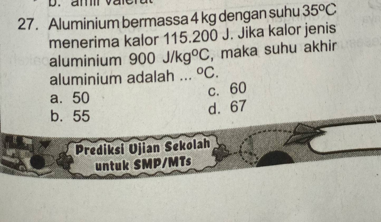 am V
27. Aluminium bermassa 4 kg dengan suhu 35^oC
menerima kalor 115.200 J. Jika kalor jenis
aluminium ! 900J/kg°C , maka suhu akhir
aluminium adalah .. . ^circ C.
a. 50
c. 60
b. 55
d. 67
Prediksi Ujian Sekolah
untuk SMP/MTs