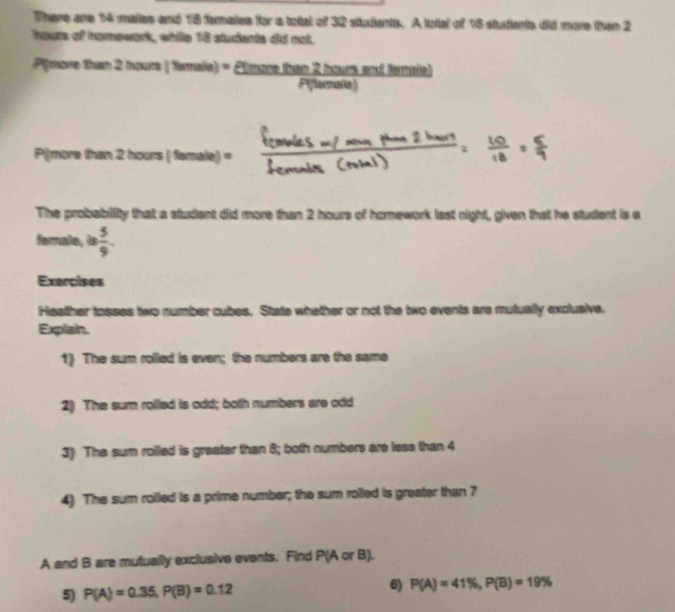 There are 14 maies and 18 femates for a total of 32 students. A total of 16 students did more than 2
hours of homework, while 18 students did not. 
P[more than 2 hours 78 alle) = Clmcre tan 2 nours and ferale) 
P(lerule) 
P(more than 2 h curs[femaile]=. 
The probability that a student did more than 2 hours of homework last night, given that he student is a 
female, is  5/9 
Exercises 
Heather tosses two number cubes. State whether or not the two events are mutually exclusive. 
Explain. 
1) The sum rolled is even; the numbers are the same 
2) The sum rolled is odd; both numbers are odd 
3) The sum roilled is greater than 8; both numbers are less than 4
4) The sum rolled is a prime number; the sum rolled is greater than 7
A and B are mutually exclusive events. Find P(A or B), 
5) P(A)=0.35, P(B)=0.12 6) P(A)=41% , P(B)=19%