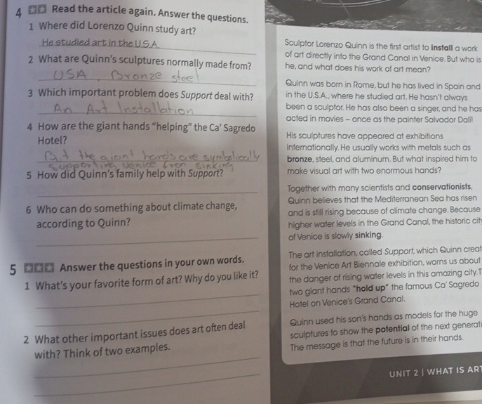 Read the article again. Answer the questions. 
1 Where did Lorenzo Quinn study art? 
He studied art in the U.S.A._ Sculptor Lorenzo Quinn is the first artist to Install a work 
of art directly into the Grand Canal in Venice. But who is 
2 What are Quinn’s sculptures normally made from? he, and what does his work of art mean? 
_ 
Quinn was born in Rome, but he has lived in Spain and 
3 Which important problem does Support deal with? in the U.S.A., where he studied art. He hasn't always 
_ 
been a sculptor. He has also been a singer, and he has 
acted in movies - once as the painter Salvador Dalí! 
4 How are the giant hands “helping” the Ca’ Sagredo 
Hotel? His sculptures have appeared at exhibitions 
internationally. He usually works with metals such as 
_bronze, steel, and aluminum. But what inspired him to 
5 How did Quinn's family help with Support? make visual art with two enormous hands? 
_ 
Together with many scientists and conservationists, 
Quinn believes that the Mediterranean Sea has risen 
6 Who can do something about climate change, and is still rising because of climate change. Because 
according to Quinn? 
higher water levels in the Grand Canal, the historic cit 
_of Venice is slowly sinking. 
5 Answer the questions in your own words. The art installation, called Support, which Quinn crea 
for the Venice Art Biennale exhibition, warns us about 
_ 
1 What’s your favorite form of art? Why do you like it? the danger of rising water levels in this amazing city.T 
two giant hands "holld up" the famous Ca’ Sagredo 
_ 
Hotel on Venice's Grand Canal. 
2 What other important issues does art often deal Quinn used his son's hands as models for the huge 
with? Think of two examples. sculptures to show the potentiall of the next generat 
The message is that the future is in their hands. 
_ 
_ 
UNIT 2 | WHAT IS AR
