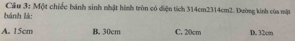 Một chiếc bánh sinh nhật hình tròn có diện tích 314cm2314cm2. Đường kính của mặt
bánh là:
A. 15cm B. 30cm C. 20cm D. 32cm