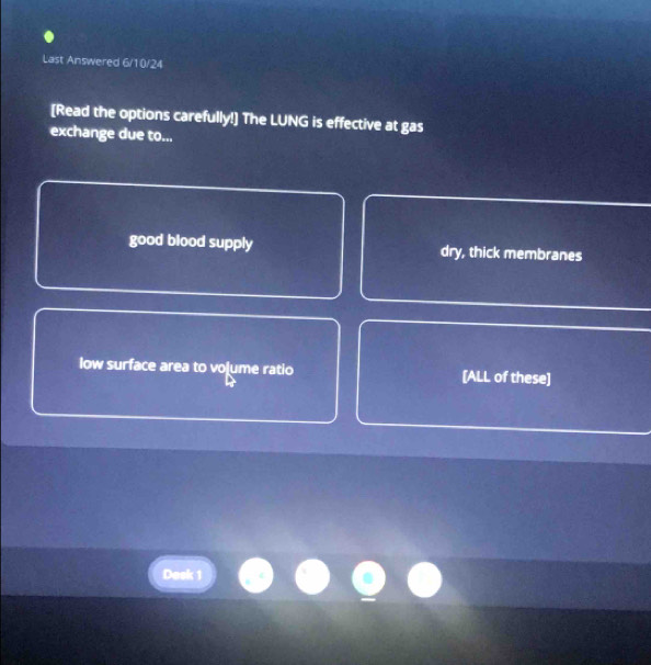 Last Answered 6/10/24
[Read the options carefully!] The LUNG is effective at gas
exchange due to...
good blood supply dry, thick membranes
low surface area to voļume ratio [ALL of these]
Desk 1