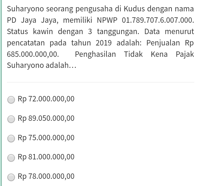 Suharyono seorang pengusaha di Kudus dengan nama
PD Jaya Jaya, memiliki NPWP 01.789.707.6.007.000.
Status kawin dengan 3 tanggungan. Data menurut
pencatatan pada tahun 2019 adalah: Penjualan Rp
685.000.000,00. Penghasilan Tidak Kena Pajak
Suharyono adalah...
Rp 72.000.000,00
Rp 89.050.000,00
Rp 75.000.000,00
Rp 81.000.000,00
Rp 78.000.000,00