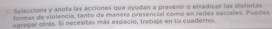 Selecciona y anota las acciones que ayudan a prevenir o erradicar las distintas 
formas de violencia, tanto de manera presencial como en redes sociales. Puedes 
agregar otras. Si necesitas más espacio, trabaja en tu cuaderno.