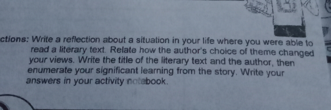 ctions: Write a reflection about a situation in your life where you were able to 
read a literary text. Relate how the author's choice of theme changed 
your views. Write the title of the literary text and the author, then 
enumerate your significant learning from the story. Write your 
answers in your activity notebook.