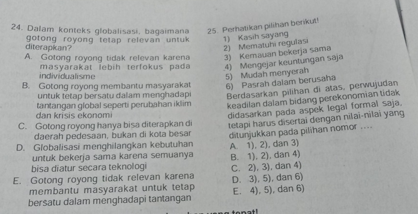 Dalam konteks globalisasi, bagaimana 25. Perhatikan pilihan berikut!
gotong royong tetap relevan untuk 1) Kasih sayang
diterapkan?
2) Mematuhi regulasi
A. Gotong royong tidak relevan karena 3) Kemauan bekerja sama
masyarakat lebih terfokus pada 4) Mengejar keuntungan saja
individualisme
5) Mudah menyerah
B. Gotong royong membantu masyarakat 6) Pasrah dalam berusaha
untuk tetap bersatu dalam menghadapi Berdasarkan pilihan di atas, perwujudan
tantangan global seperti perubahan iklim keadilan dalam bidang perekonomian tidak
dan krisis ekonomi
didasarkan pada aspek legal formal saja,
C. Gotong royong hanya bisa diterapkan di tetapi harus disertai dengan nilai-nilai yang
daerah pedesaan, bukan di kota besar
D. Globalisasi menghilangkan kebutuhan ditunjukkan pada pilihan nomor ....
untuk bekerja sama karena semuanya A. 1), 2), dan 3)
B. 1), 2), dan 4)
bisa diatur secara teknologi C. 2), 3), dan 4)
E. Gotong royong tidak relevan karena D. 3), 5), dan 6)
membantu masyarakat untuk tetap
bersatu dalam menghadapi tantangan E. 4), 5), dan 6)