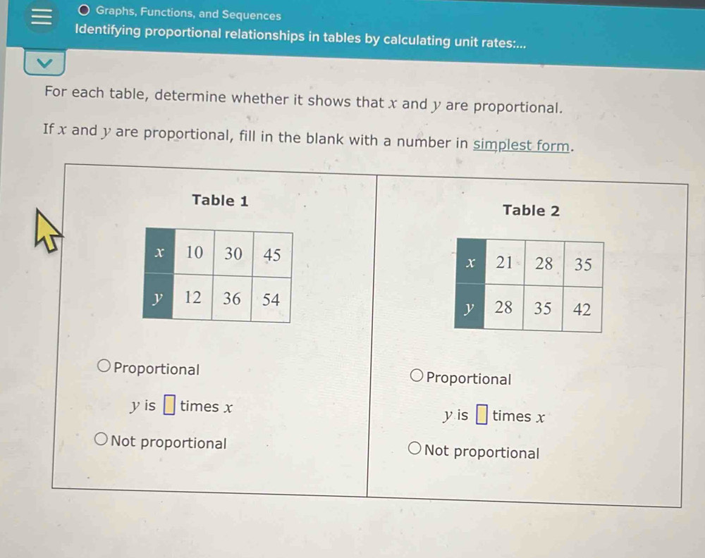 Graphs, Functions, and Sequences
Identifying proportional relationships in tables by calculating unit rates:...
For each table, determine whether it shows that x and y are proportional.
If x and y are proportional, fill in the blank with a number in simplest form.
Table 1
Table 2
Proportional Proportional
y is □ times x times x
y is □
Not proportional Not proportional