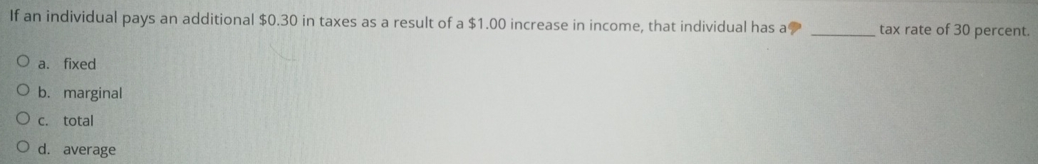 If an individual pays an additional $0.30 in taxes as a result of a $1.00 increase in income, that individual has a _tax rate of 30 percent.
a. fixed
b. marginal
c. total
d. average