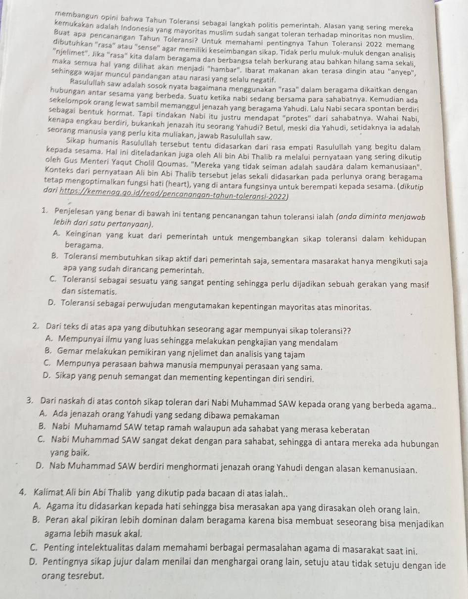 membangun opini bahwa Tahun Toleransi sebagai langkah politis pemerintah. Alasan yang sering mereka
kemukakan adalah Indonesia yang mayoritas muslim sudah sangat toleran terhadap minoritas non muslim.
Buat apa pencanangan Tahun Toleransi? Untuk memahami pentingnya Tahun Toleransi 2022 memang
dibutuhkan "rasa" atau "sense" agar memiliki keseimbangan sikap. Tidak perlu muluk-muluk dengan analisis
"njelimet", Jika "rasa" kita dalam beragama dan berbangsa telah berkurang atau bahkan hilang sama sekali
maka semua hal yang dilihat akan menjadi "hambar". Ibarat makanan akan terasa dingin atau "anyep",
sehingga wajar muncul pandangan atau narasi yang selalu negatif.
Rasulullah saw adalah sosok nyata bagaimana menggunakan "rasa" dalam beragama dikaitkan dengan
hubungan antar sesama yang berbeda. Suatu ketika nabi sedang bersama para sahabatnya. Kemudian ada
sekelompok orang lewat sambil memanggul jenazah yang beragama Yahudi. Lalu Nabi secara spontan berdiri
sebagai bentuk hormat. Tapi tindakan Nabi itu justru mendapat "protes" dari sahabatnya. Wahai Nabi
kenapa engkau berdiri, bukankah jenazah itu seorang Yahudi? Betul, meski dia Yahudi, setidaknya ia adalah
seorang manusia yang perlu kita muliakan, jawab Rasulullah saw.
Sikap humanis Rasulullah tersebut tentu didasarkan dari rasa empati Rasulullah yang begitu dalam
kepada sesama. Hal ini diteladankan juga oleh Ali bin Abi Thalib ra melalui pernyataan yang sering dikutip
oleh Gus Menteri Yaqut Cholil Qoumas. "Mereka yang tidak seiman adalah saudára dalam kemanusiaan".
Konteks dari pernyataan Ali bin Abi Thalib tersebut jelas sekali didasarkan pada perlunya orang beragama
tetap mengoptimalkan fungsi hati (heart), yang di antara fungsinya untuk berempati kepada sesama. (dikutip
dari https://kemenag.go.id/read/pencanangan-tahun-toleransi-2022)
1. Penjelesan yang benar di bawah ini tentang pencanangan tahun toleransi ialah (ɑndα dimintα menjawab
lebih dari satu pertanyaan).
A. Keinginan yang kuat dari pemerintah untuk mengembangkan sikap toleransi dalam kehidupan
beragama.
B. Toleransi membutuhkan sikap aktif dari pemerintah saja, sementara masarakat hanya mengikuti saja
apa yang sudah dirancang pemerintah.
C. Toleransi sebagai sesuatu yang sangat penting sehingga perlu dijadikan sebuah gerakan yang masif
dan sistematis.
D. Toleransi sebagai perwujudan mengutamakan kepentingan mayoritas atas minoritas.
2. Dari teks di atas apa yang dibutuhkan seseorang agar mempunyai sikap toleransi??
A. Mempunyai ilmu yang luas sehingga melakukan pengkajian yang mendalam
B. Gemar melakukan pemikiran yang njelimet dan analisis yang tajam
C. Mempunya perasaan bahwa manusia mempunyai perasaan yang sama.
D. Sikap yang penuh semangat dan mementing kepentingan diri sendiri.
3. Dari naskah di atas contoh sikap toleran dari Nabi Muhammad SAW kepada orang yang berbeda agama..
A. Ada jenazah orang Yahudi yang sedang dibawa pemakaman
B. Nabi Muhamamd SAW tetap ramah walaupun ada sahabat yang merasa keberatan
C. Nabi Muhammad SAW sangat dekat dengan para sahabat, sehingga di antara mereka ada hubungan
yang baik.
D. Nab Muhammad SAW berdiri menghormati jenazah orang Yahudi dengan alasan kemanusiaan.
4. Kalimat Ali bin Abi Thalib yang dikutip pada bacaan di atas ialah..
A. Agama itu didasarkan kepada hati sehingga bisa merasakan apa yang dirasakan oleh orang lain.
B. Peran akal pikiran lebih dominan dalam beragama karena bisa membuat seseorang bisa menjadikan
agama lebih masuk akal.
C. Penting intelektualitas dalam memahami berbagai permasalahan agama di masarakat saat ini.
D. Pentingnya sikap jujur dalam menilai dan menghargai orang lain, setuju atau tidak setuju dengan ide
orang tesrebut.