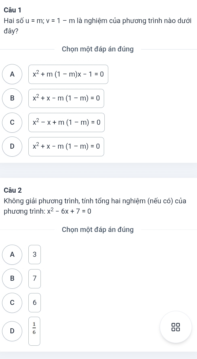 Hai số u=m; v=1-m là nghiệm của phương trình nào dưới
đây?
Chọn một đáp án đúng
A x^2+m(1-m)x-1=0
B x^2+x-m(1-m)=0
C x^2-x+m(1-m)=0
D x^2+x-m(1-m)=0
Câu 2
Không giải phương trình, tính tổng hai nghiệm (nếu có) của
phương trình: x^2-6x+7=0
Chọn một đáp án đúng
A 3
B 7
C 6
D  1/6 