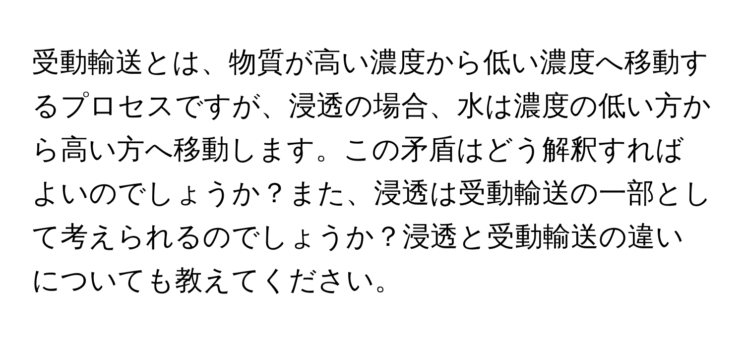 受動輸送とは、物質が高い濃度から低い濃度へ移動するプロセスですが、浸透の場合、水は濃度の低い方から高い方へ移動します。この矛盾はどう解釈すればよいのでしょうか？また、浸透は受動輸送の一部として考えられるのでしょうか？浸透と受動輸送の違いについても教えてください。