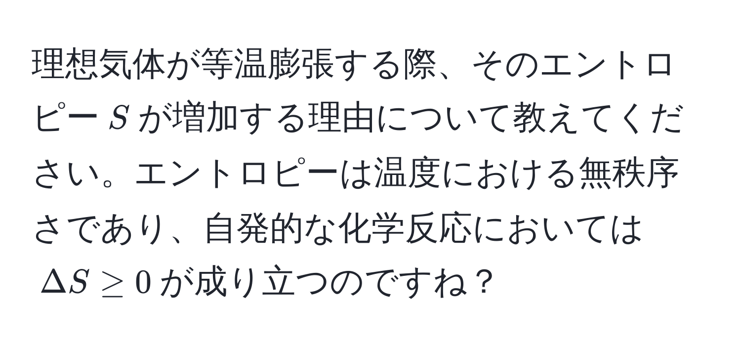 理想気体が等温膨張する際、そのエントロピー(S)が増加する理由について教えてください。エントロピーは温度における無秩序さであり、自発的な化学反応においては(Delta S ≥ 0)が成り立つのですね？