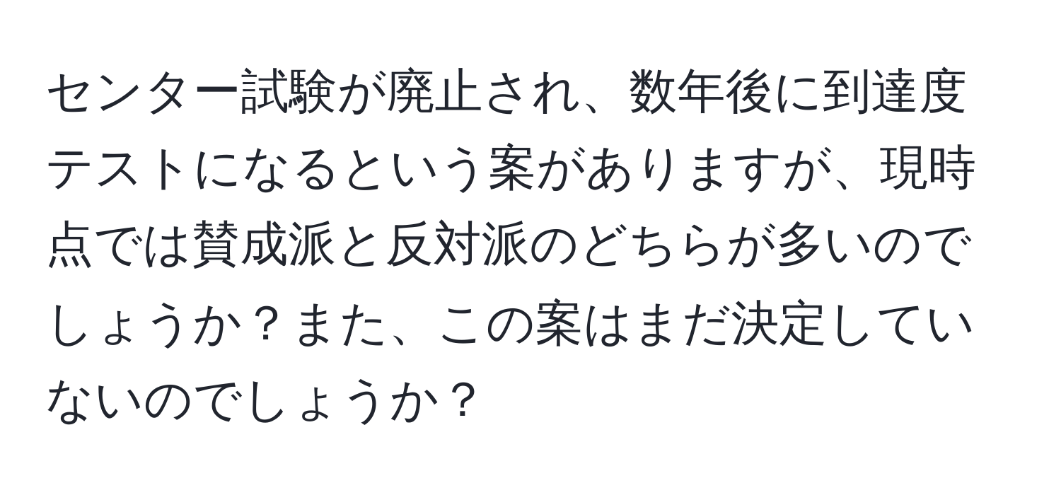 センター試験が廃止され、数年後に到達度テストになるという案がありますが、現時点では賛成派と反対派のどちらが多いのでしょうか？また、この案はまだ決定していないのでしょうか？