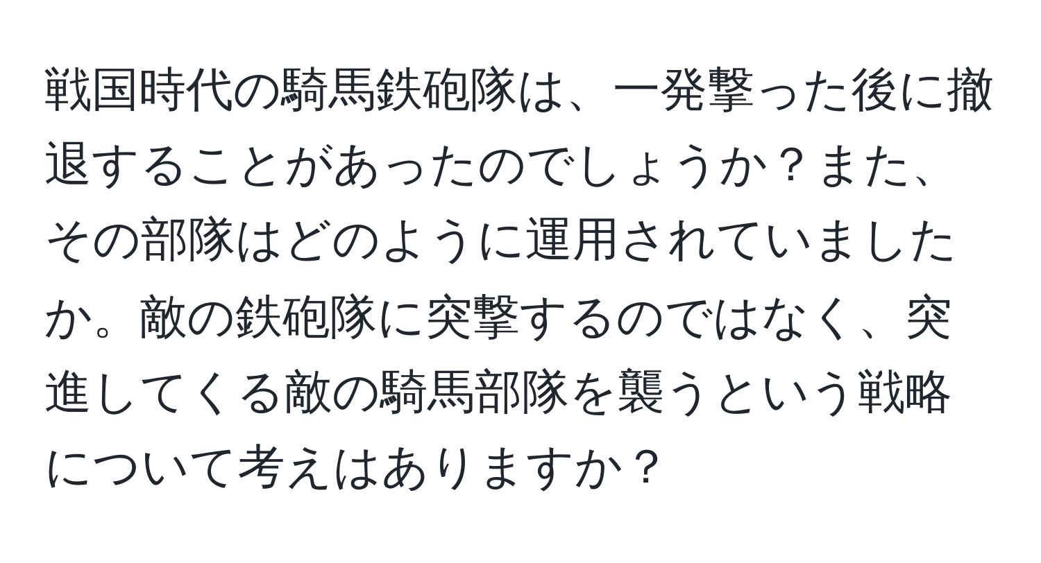 戦国時代の騎馬鉄砲隊は、一発撃った後に撤退することがあったのでしょうか？また、その部隊はどのように運用されていましたか。敵の鉄砲隊に突撃するのではなく、突進してくる敵の騎馬部隊を襲うという戦略について考えはありますか？