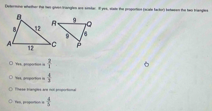 Determine whether the two given triangles are similar. If yes, state the proportion (scale factor) between the two triangles
Yes, proportion is  2/1 
Yes, proportion is  4/3 
These triangles are not proportional
Yes, proportion is  4/5 