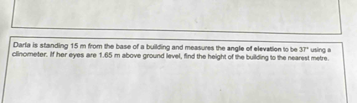 Darla is standing 15 m from the base of a building and measures the angle of elevation to be 37° using a 
clinometer. If her eyes are 1.65 m above ground level, find the height of the building to the nearest metre.