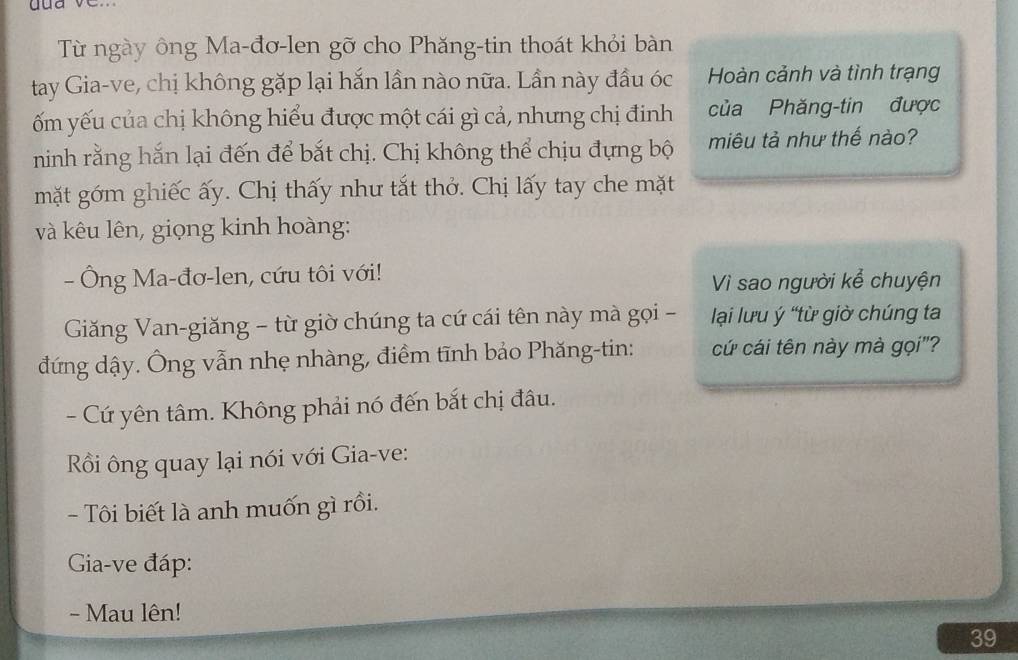 Từ ngày ông Ma-đơ-len gỡ cho Phăng-tin thoát khỏi bàn 
tay Gia-ve, chị không gặp lại hắn lần nào nữa. Lần này đầu óc Hoàn cảnh và tình trạng 
ốm yếu của chị không hiểu được một cái gì cả, nhưng chị đinh của Phăng-tin được 
ninh rằng hắn lại đến để bắt chị. Chị không thể chịu đựng bộ miêu tả như thế nào? 
mặt gớm ghiếc ấy. Chị thấy như tắt thở. Chị lấy tay che mặt 
và kêu lên, giọng kinh hoàng: 
- Ông Ma-đơ-len, cứu tôi với! 
Vì sao người kể chuyện 
Giăng Van-giăng - từ giờ chúng ta cứ cái tên này mà gọi - lại lưu ý “từ giờ chúng ta 
đứng dậy. Ông vẫn nhẹ nhàng, điểm tĩnh bảo Phăng-tin: cứ cái tên này mà gọi"? 
- Cứ yên tâm. Không phải nó đến bắt chị đâu. 
Rồi ông quay lại nói với Gia-ve: 
- Tôi biết là anh muốn gì rồi. 
Gia-ve đáp: 
- Mau lên!
39