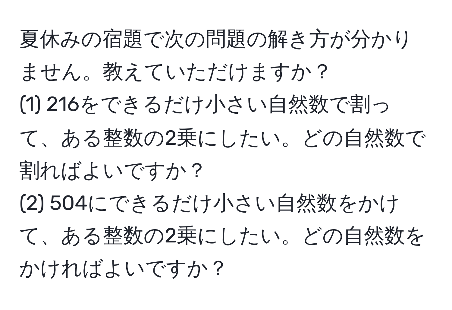 夏休みの宿題で次の問題の解き方が分かりません。教えていただけますか？  
(1) 216をできるだけ小さい自然数で割って、ある整数の2乗にしたい。どの自然数で割ればよいですか？  
(2) 504にできるだけ小さい自然数をかけて、ある整数の2乗にしたい。どの自然数をかければよいですか？