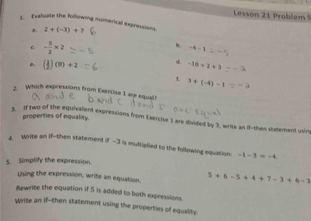 Lesson 21 Problem 5 
1. Evaluate the following numerical expressions. 
a. 2+(-3)+7
C. - 5/2 * 2
b. -4-1
d. 
e. ( 1/2 )(8)+2 -10+2+3
t 3+(-4)-1
2. Which expressions from Exercise 1 are equal? 
properties of equality. 
3. if two of the equivalent expressions from Exercise 1 are divided by 3, write an if-then statement usin 
4. Write an if--then statement if -3 is multiplied to the following equation: -1-3=-4, 
5. Simplify the expression. 
Using the expression, write an equation.
5+6-5+4+7-3+6-3
Rewrite the equation if 5 is added to both expressions. 
Write an if--then statement using the properties of equality.