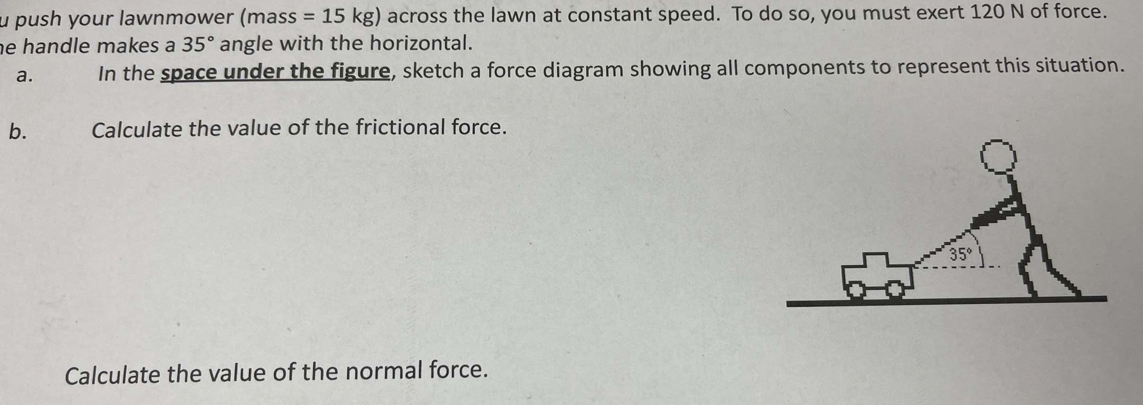 push your lawnmower (mass=15kg) across the lawn at constant speed. To do so, you must exert 120 N of force.
e handle makes a 35° angle with the horizontal.
a. In the space under the figure, sketch a force diagram showing all components to represent this situation.
b. Calculate the value of the frictional force.
Calculate the value of the normal force.