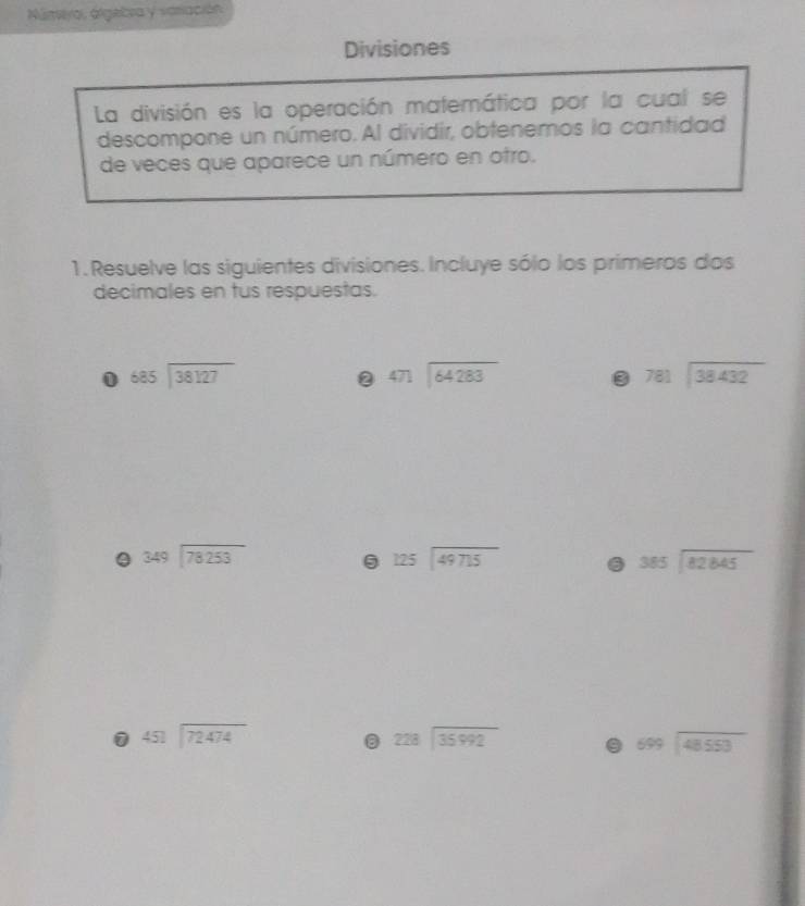 Númiya, áigebra y sariación 
Divisiones 
La división es la operación matemática por la cual se 
descompone un número. Al dividir, obtenemos la cantidad 
de veces que aparece un número en otro. 
1. Resuelve las siguientes divisiones. Incluye sólo los primeros dos 
decimales en tus respuestas. 
0 beginarrayr 685encloselongdiv 38127endarray
2 beginarrayr 471encloselongdiv 64283endarray
3 781encloselongdiv 38432
0 beginarrayr 349encloselongdiv 78253endarray
beginarrayr 125encloselongdiv 49715endarray 6 beginarrayr 385encloselongdiv 82845endarray
1 beginarrayr 45encloselongdiv 72474
beginarrayr 228encloselongdiv 35992endarray a beginarrayr 699encloselongdiv 48553endarray