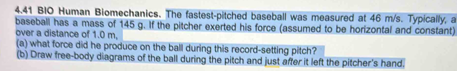 4.41 BIO Human Biomechanics. The fastest-pitched baseball was measured at 46 m/s. Typically, a 
baseball has a mass of 145 g. If the pitcher exerted his force (assumed to be horizontal and constant) 
over a distance of 1.0 m, 
(a) what force did he produce on the ball during this record-setting pitch? 
(b) Draw free-body diagrams of the ball during the pitch and just after it left the pitcher's hand.