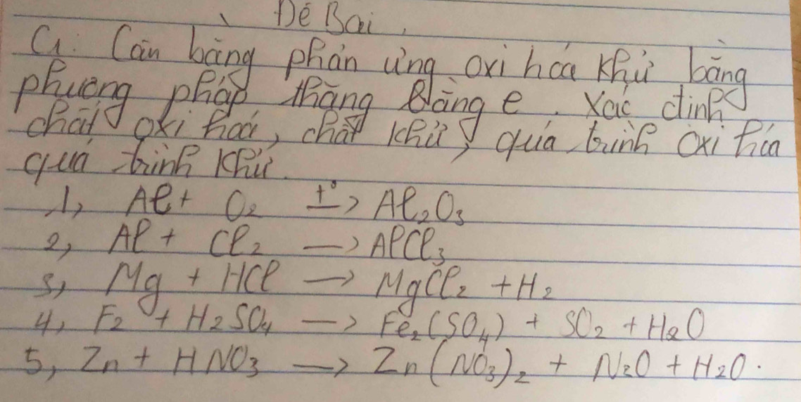 De BQi 
long e You din 
chat OKi hoó, chat Khù) quā bung cxihiú 
qua bin KRú 
1, Al+O_2xrightarrow t°Al_2O_3
2, Al+Cl_2to AlCl_3
Mg+HClto MgCl_2+H_2
4 Fe+H_2SO_4to Fe_2(SO_4)+SO_2+H_2O
5,Zn+HNO_3to Zn(NO_3)_2+N_2O+H_2O·