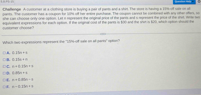 5.8.PS-15 Question Help
Challenge A customer at a clothing store is buying a pair of pants and a shirt. The store is having a 15% -off sale on all
pants. The customer has a coupon for 10% off her entire purchase. The coupon cannot be combined with any other offers, so
she can choose only one option. Let n represent the original price of the pants and s represent the price of the shirt. Write two
equivalent expressions for each option. If the original cost of the pants is $30 and the shirt is $20, which option should the
customer choose?
Which two expressions represent the '' 15% -off sale on all pants' option?
A. 0.15n+s
B. 0.15s+n
C. n+0.15n+s
D. 0.85n+s
E. n+0.85n-s
F. n-0.15n+s