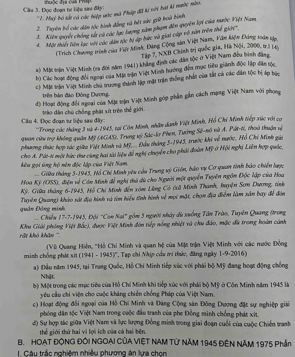 thuộc địa của Pháp.
Câu 3. Đọc đoạn tư liệu sau đây:
'1. Huỷ bỏ tất cả các hiệp ước mà Pháp đã kỉ với bat kì nước nào.
2. Tuyên bố các dân tộc bình đắng và hệt sức giữ hoà bình.
3. Kiên quyết chồng tất cả các lực lượng xâm phạm đên quyên lợi của nước Việt Nam.
4. Mật thiết liên lạc với các dân tộc bị áp bức và giai cáp vô sản trên thế giới".
(Trích Chương trình của Việt Minh, Đảng Cộng sản Việt Nam, Văn kiện Đảng toàn tập,
Tập 7, NXB Chính trị quốc gia, Hà Nội, 2000, tr.l 14)
a) Mặt trận Việt Minh (ra đời năm 1941) khẳng định các dân tộc ở Việt Nam đều bình đẳng.
b) Các hoạt động đối ngoại của Mặt trận Việt Minh hướng đến mục tiêu giành độc lập dân tộc.
c) Mặt trận Việt Minh chủ trương thành lập mặt trận thống nhất của tất cả các dân tộc bị áp bức
trên bán đảo Đông Dương.
d) Hoạt động đối ngoại của Mặt trận Việt Minh góp phần gắn cách mạng Việt Nam với phong
trào dân chủ chống phát xít trên thế giới.
Câu 4. Đọc đoạn tư liệu sau đây:
**Trong các tháng 3 và 4-1945, tại Côn Minh, nhãn danh Việt Minh, Hồ Chí Minh tiếp xúc với cơ
quan cửu trợ không quân Mỹ (AGAS), Trung uỷ Sác-lơ Phen, Tướng Sê-nô và A. Pát-ti, thoả thuận về
phương thức hợp tác giữa Việt Minh và Mỹ,... Đầu tháng 5-1945, trước khi về nước, Hồ Chi Mình gửi
cho A. Pát-ti một bức thư cùng hai tài liệu đề nghị chuyến cho phái đoàn Mỹ ở Hội nghị Liên hợp quốc,
kêu gọi ủng hộ nên độc lập của Việt Nam.
... Giữa tháng 5-1945, Hồ Chi Minh yêu cầu Trung uý Giôn, báo vụ Cơ quan tình báo chiến lược
Hoa Kỳ (OSS), điện về Côn Minh đề nghị thả dù cho Người một quyến Tuyên ngôn Độc lập của Hoa
Kỳ. Giữa tháng 6-1945, Hồ Chi Minh đến xóm Lũng Cò (xã Minh Thanh, huyện Sơn Dương, tinh
Tuyên Quang) khảo sát địa hình và tìm hiểu tĩnh hình về mọi mặt, chọn địa điểm làm sân bay đế đón
quân Đông minh.
...  Chiều 17-7-1945, Đội “Con Nai" gồm 5 người nhày dù xuống Tân Trào, Tuyên Quang (trong
Khu Giải phóng Việt Bắc), được Việt Minh đón tiếp nồng nhiệt và chu đáo, mặc dù trong hoàn cảnh
rất khó khăn ''.
(Vũ Quang Hiền, “Hồ Chí Minh và quan hệ của Mặt trận Việt Minh với các nước Đồng
minh chống phát xít (1941 - 1945)'', Tạp chí Nhịp cầu tri thức, đăng ngày 1-9-2016)
a) Đầu năm 1945, tại Trung Quốc, Hồ Chí Minh tiếp xúc với phái bộ Mỹ đang hoạt động chống
Nhật.
b) Một trong các mục tiêu của Hồ Chí Minh khi tiếp xúc với phái bộ Mỹ ở Côn Minh năm 1945 là
yêu cầu chi viện cho cuộc kháng chiến chống Pháp của Việt Nam.
c) Hoạt động đối ngoại của Hồ Chí Minh và Đảng Cộng sản Đông Dương đặt sự nghiệp giải
phóng dân tộc Việt Nam trong cuộc đấu tranh của phe Đồng minh chống phát xít.
d) Sự hợp tác giữa Việt Nam và lực lượng Đồng minh trong giai đoạn cuối của cuộc Chiến tranh
thế giới thứ hai vì lợi ích của cả hai bên.
B. HOẠT ĐỌNG ĐÓI NGOẠI CỦA VIỆT NAM TỪ NĂM 1945 ĐÊN NĂM 1975 Phần
I. Câu trắc nghiệm nhiều phương án lựa chon