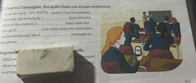 Osserva l’immagine. Poi scrivi frasi con il past continuous. 
While Mr Fox Q was feachin (teach) Class SA yesterday 
morning, not everybody 1 _(pay) attention. 
Most of the students 2_ (take) notes but 
one girl 3._ (not write) down the information 
on the blackboard. She 4 _(message) on 
her phone. 
Rispondi ande. 
What we y afternoon? 
What wa oclock this 
morning
169