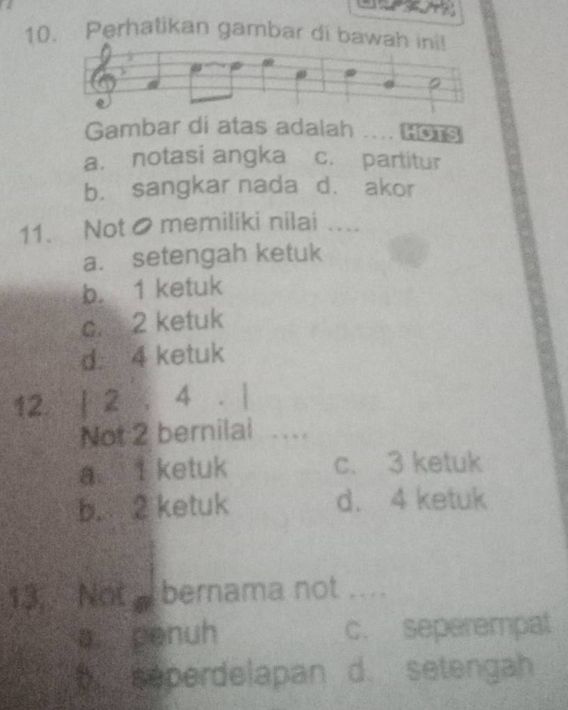 Perhatikan gambar di baw
Gambar di atas adalah ... HOTS
a. notasi angka c. partitur
b. sangkar nada d. akor
11. Not● memiliki nilai …...
a. setengah ketuk
b. 1 ketuk
c. 2 ketuk
d. 4 ketuk
12. | 2 , 4. |
Not 2 bernilai .
a I ketuk c. 3 ketuk
b. 2 ketuk d. 4 ketuk
13.. Not bernama not ....
a. penuh c. seperempat
6 seperdelapan d. setengah